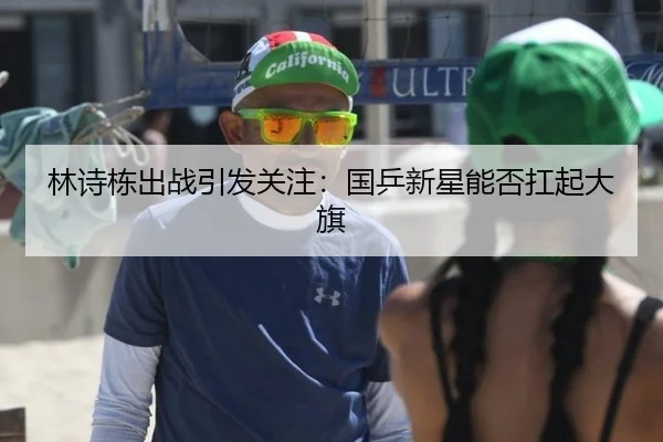 林诗栋出战引发关注：国乒新星能否扛起大旗